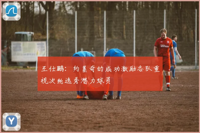 王仕鹏：约基奇的成功激励各队重视次轮选秀潜力球员