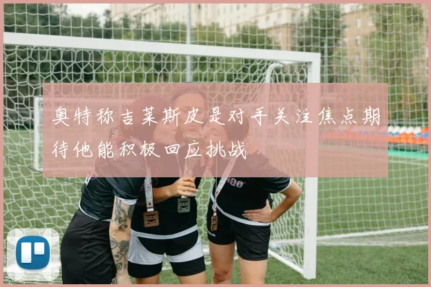 奥特称吉莱斯皮是对手关注焦点期待他能积极回应挑战