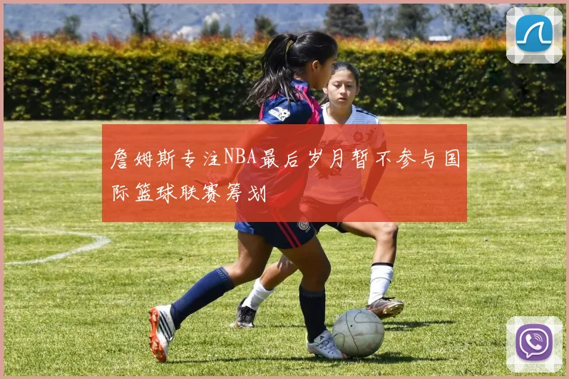 詹姆斯专注NBA最后岁月暂不参与国际篮球联赛筹划