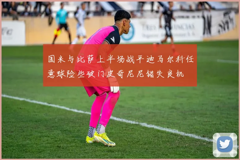 国米与比萨上半场战平迪马尔科任意球险些破门皮奇尼尼错失良机