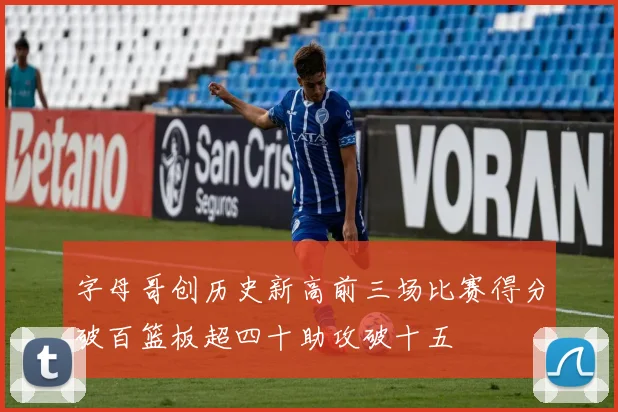 字母哥创历史新高前三场比赛得分破百篮板超四十助攻破十五