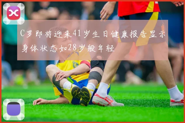C罗即将迎来41岁生日健康报告显示身体状态如28岁般年轻