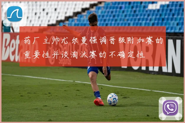 药厂主帅尤尔曼强调晋级附加赛的重要性并谈淘汰赛的不确定性