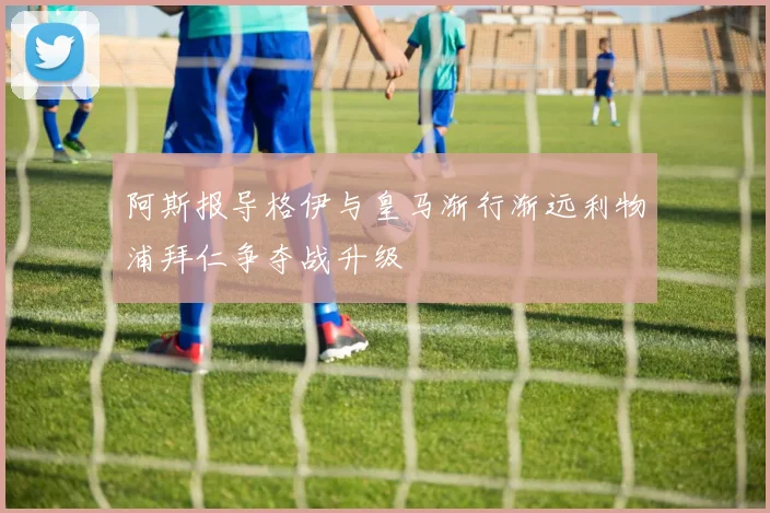 阿斯报导格伊与皇马渐行渐远利物浦拜仁争夺战升级