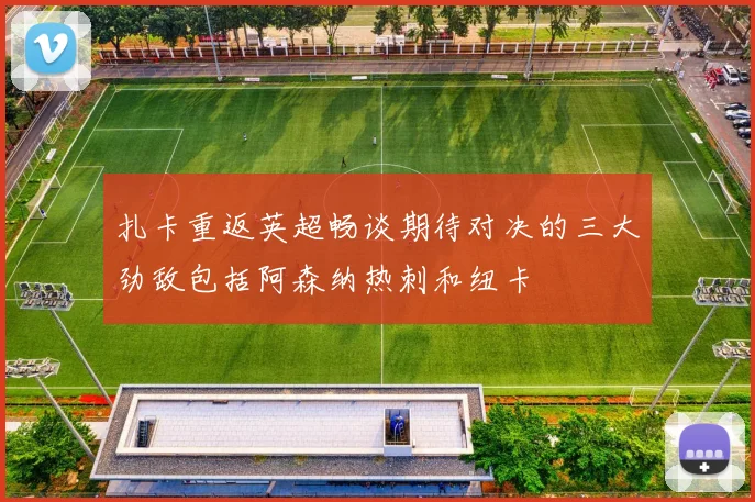 扎卡重返英超畅谈期待对决的三大劲敌包括阿森纳热刺和纽卡