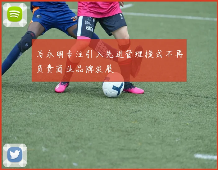 马永明专注引入先进管理模式不再负责商业品牌发展