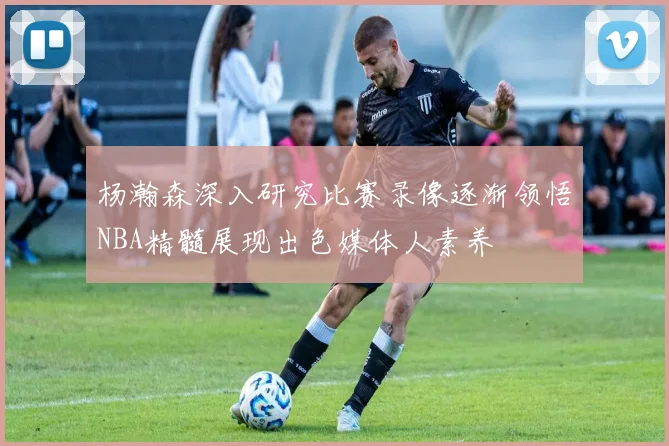 杨瀚森深入研究比赛录像逐渐领悟NBA精髓展现出色媒体人素养