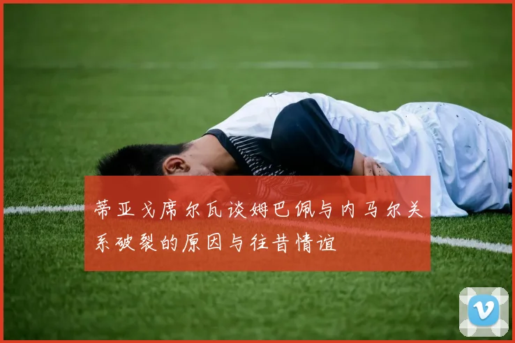 蒂亚戈席尔瓦谈姆巴佩与内马尔关系破裂的原因与往昔情谊