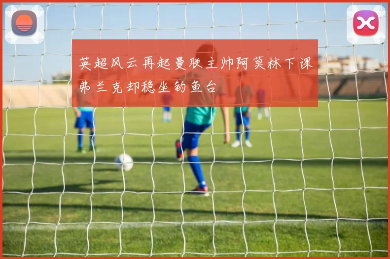 英超风云再起曼联主帅阿莫林下课弗兰克却稳坐钓鱼台
