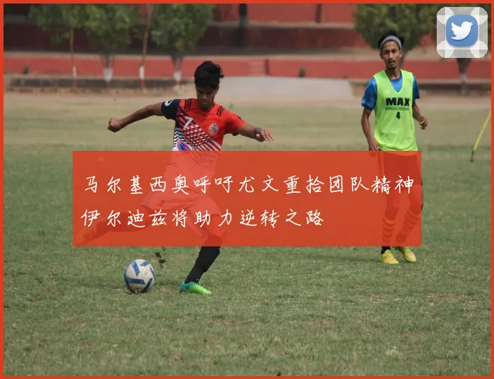 马尔基西奥呼吁尤文重拾团队精神伊尔迪兹将助力逆转之路
