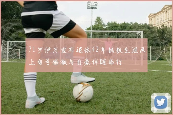 71岁伊万宣布退休42年执教生涯画上句号感激与自豪伴随而行