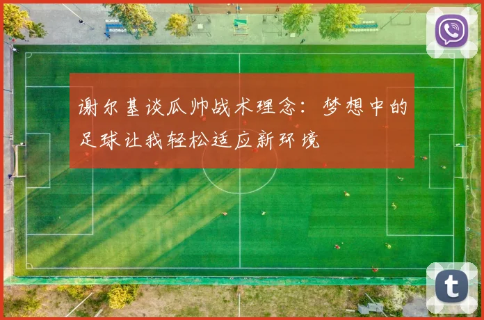 谢尔基谈瓜帅战术理念：梦想中的足球让我轻松适应新环境