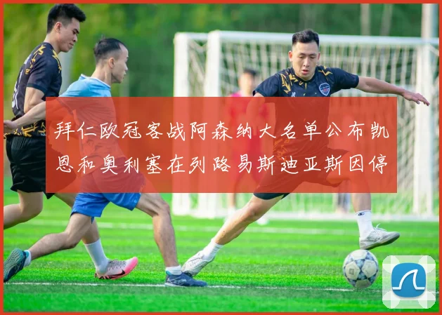 拜仁欧冠客战阿森纳大名单公布凯恩和奥利塞在列路易斯迪亚斯因停赛缺席