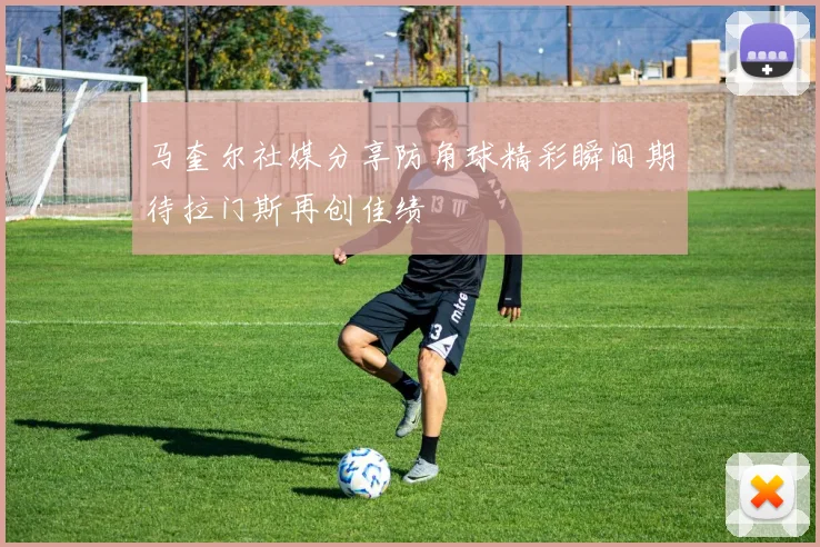 马奎尔社媒分享防角球精彩瞬间期待拉门斯再创佳绩