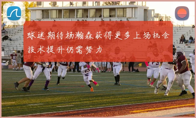 球迷期待杨瀚森获得更多上场机会技术提升仍需努力