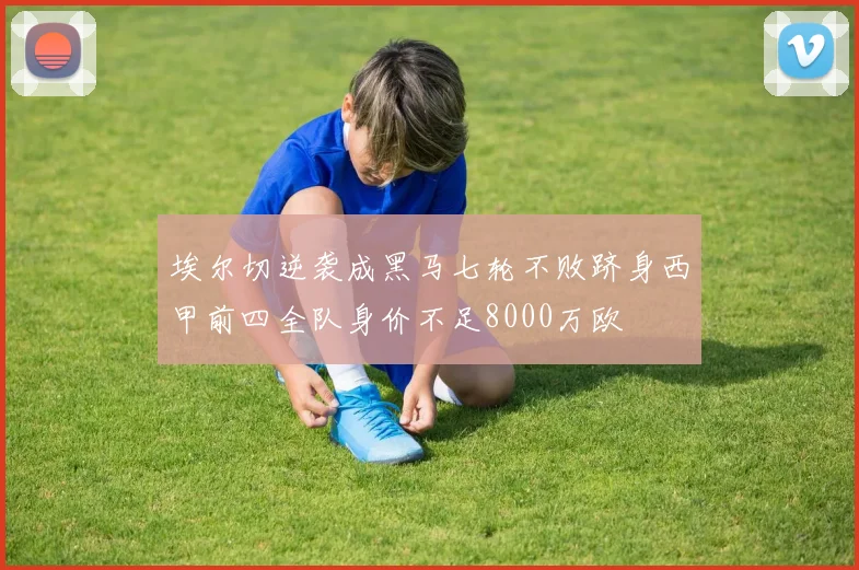 埃尔切逆袭成黑马七轮不败跻身西甲前四全队身价不足8000万欧