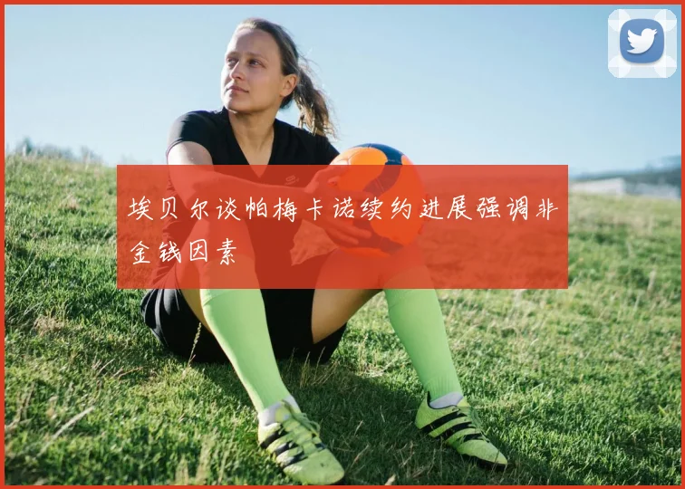 埃贝尔谈帕梅卡诺续约进展强调非金钱因素