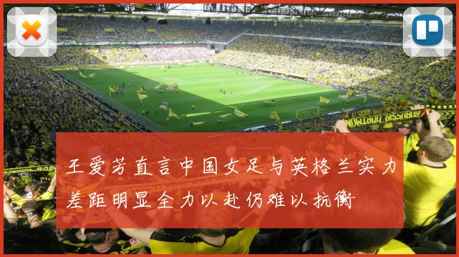 王爱芳直言中国女足与英格兰实力差距明显全力以赴仍难以抗衡