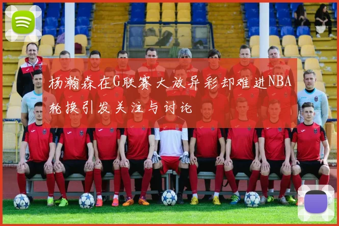 杨瀚森在G联赛大放异彩却难进NBA轮换引发关注与讨论