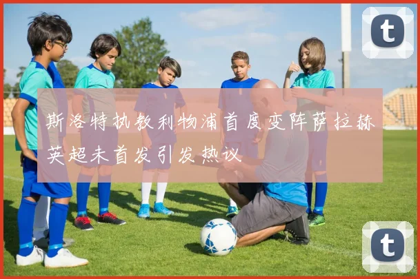 斯洛特执教利物浦首度变阵萨拉赫英超未首发引发热议