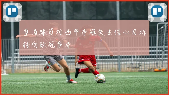 皇马球员对西甲夺冠失去信心目标转向欧冠争夺
